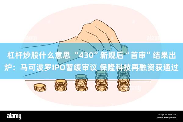 杠杆炒股什么意思 “430”新规后“首审”结果出炉：马可波罗IPO暂缓审议 保隆科技再融资获通过