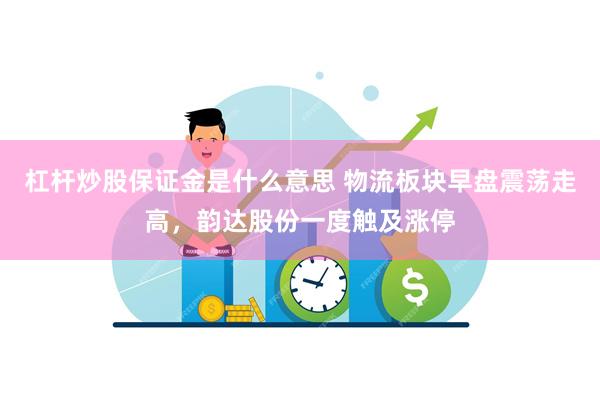 杠杆炒股保证金是什么意思 物流板块早盘震荡走高，韵达股份一度触及涨停