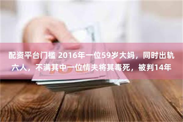 配资平台门槛 2016年一位59岁大妈，同时出轨六人，不满其中一位情夫将其毒死，被判14年