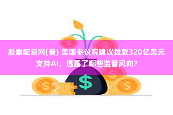 股票配资网(晋) 美国参议院建议拨款320亿美元支持AI，透露了哪些监管风向？