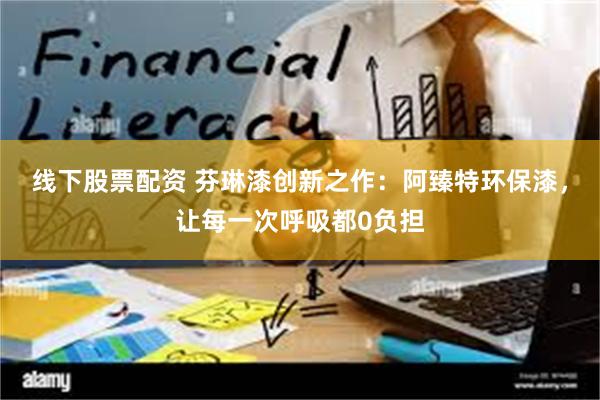 线下股票配资 芬琳漆创新之作：阿臻特环保漆，让每一次呼吸都0负担