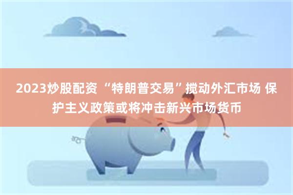 2023炒股配资 “特朗普交易”搅动外汇市场 保护主义政策或将冲击新兴市场货币