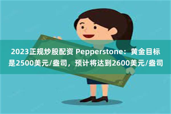 2023正规炒股配资 Pepperstone：黄金目标是2500美元/盎司，预计将达到2600美元/盎司