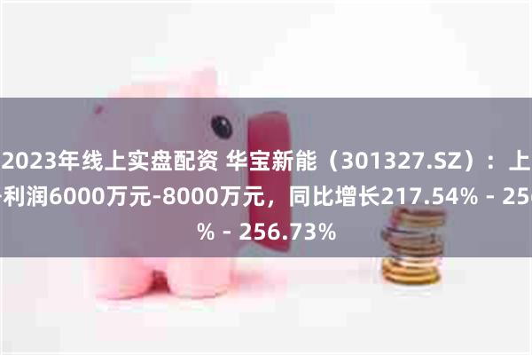2023年线上实盘配资 华宝新能（301327.SZ）：上半年净利润6000万元-8000万元，同比增长217.54% - 256.73%