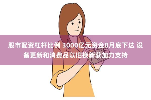 股市配资杠杆比例 3000亿元资金8月底下达 设备更新和消费品以旧换新获加力支持