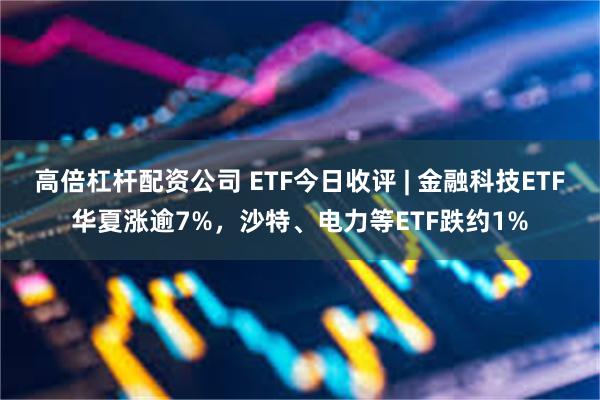 高倍杠杆配资公司 ETF今日收评 | 金融科技ETF华夏涨逾7%，沙特、电力等ETF跌约1%