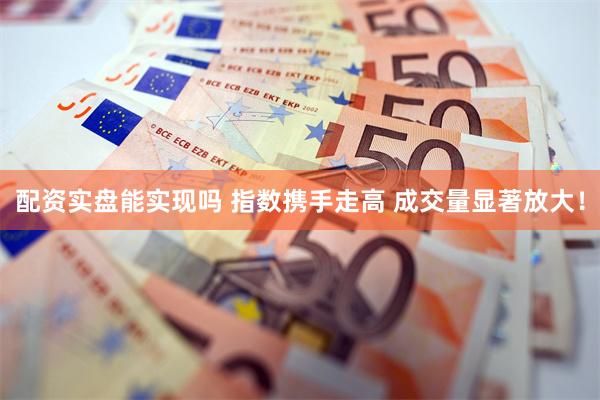 配资实盘能实现吗 指数携手走高 成交量显著放大！