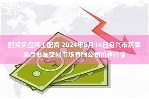 配资实盘网上配资 2024年8月16日绍兴市蔬菜果品批发交易市场有限公司价格行情
