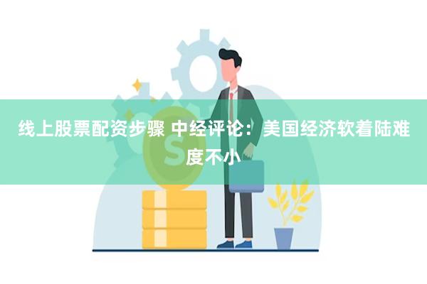 线上股票配资步骤 中经评论：美国经济软着陆难度不小