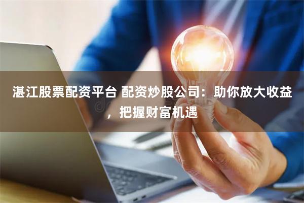 湛江股票配资平台 配资炒股公司：助你放大收益，把握财富机遇