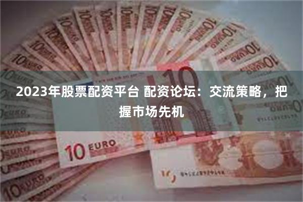 2023年股票配资平台 配资论坛：交流策略，把握市场先机