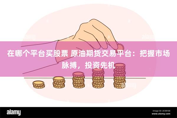 在哪个平台买股票 原油期货交易平台：把握市场脉搏，投资先机