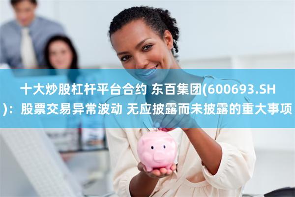 十大炒股杠杆平台合约 东百集团(600693.SH)：股票交易异常波动 无应披露而未披露的重大事项