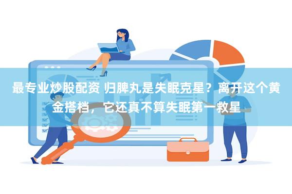 最专业炒股配资 归脾丸是失眠克星？离开这个黄金搭档，它还真不算失眠第一救星