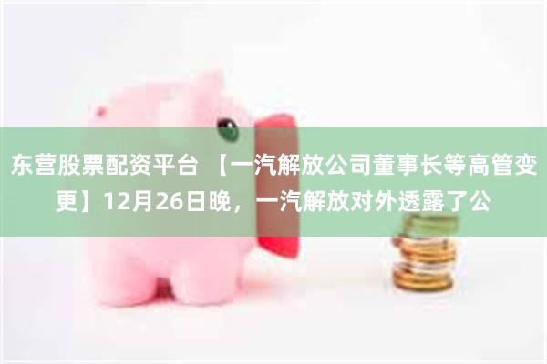 东营股票配资平台 【一汽解放公司董事长等高管变更】12月26日晚，一汽解放对外透露了公