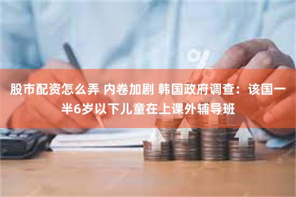股市配资怎么弄 内卷加剧 韩国政府调查：该国一半6岁以下儿童在上课外辅导班