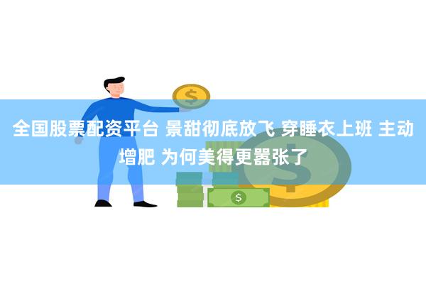 全国股票配资平台 景甜彻底放飞 穿睡衣上班 主动增肥 为何美得更嚣张了