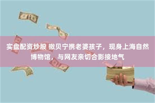 实盘配资炒股 撒贝宁携老婆孩子，现身上海自然博物馆，与网友亲切合影接地气