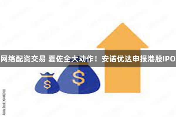 网络配资交易 夏佐全大动作！安诺优达申报港股IPO