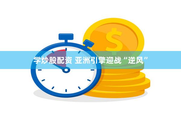 学炒股配资 亚洲引擎迎战“逆风”