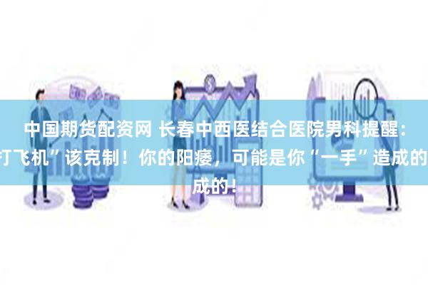 中国期货配资网 长春中西医结合医院男科提醒：打飞机”该克制！你的阳痿，可能是你“一手”造成的！