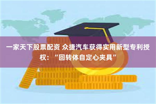一家天下股票配资 众捷汽车获得实用新型专利授权：“回转体自定心夹具”