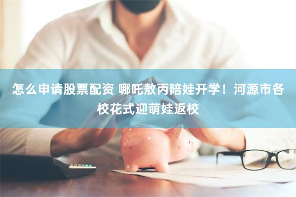 怎么申请股票配资 哪吒敖丙陪娃开学！河源市各校花式迎萌娃返校