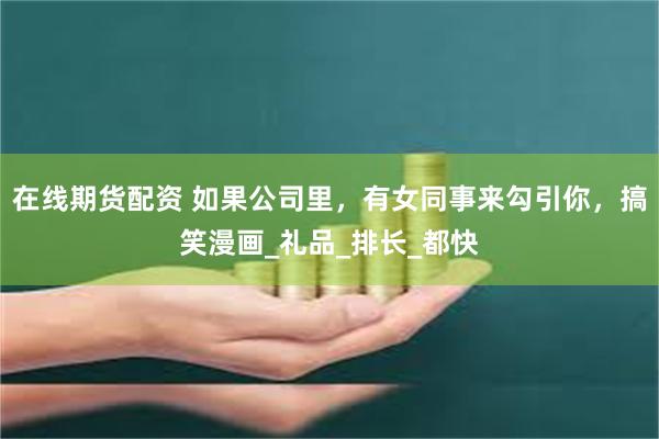 在线期货配资 如果公司里，有女同事来勾引你，搞笑漫画_礼品_排长_都快