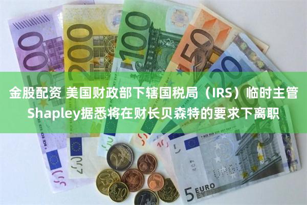 金股配资 美国财政部下辖国税局（IRS）临时主管Shapley据悉将在财长贝森特的要求下离职