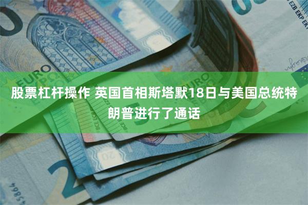 股票杠杆操作 英国首相斯塔默18日与美国总统特朗普进行了通话