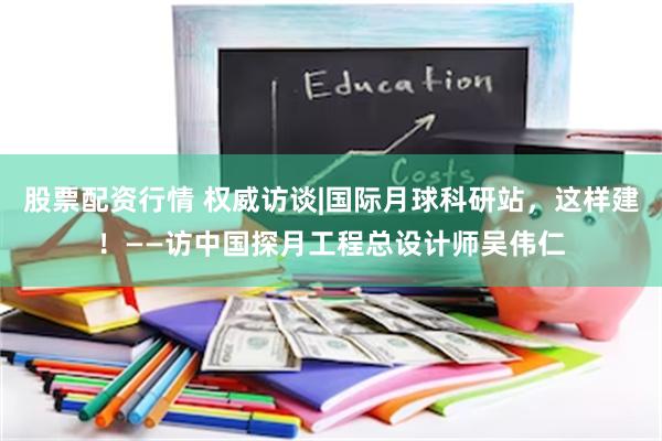 股票配资行情 权威访谈|国际月球科研站，这样建！——访中国探月工程总设计师吴伟仁