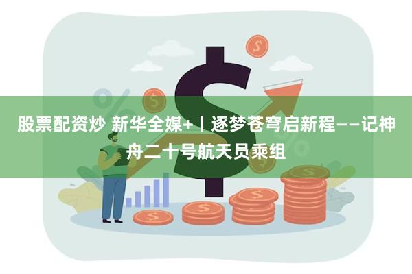 股票配资炒 新华全媒+丨逐梦苍穹启新程——记神舟二十号航天员乘组