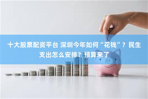 十大股票配资平台 深圳今年如何“花钱”？民生支出怎么安排？预算来了