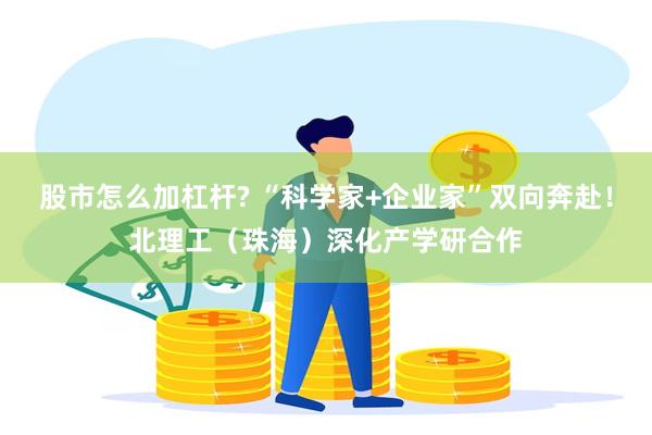 股市怎么加杠杆? “科学家+企业家”双向奔赴！北理工（珠海）深化产学研合作