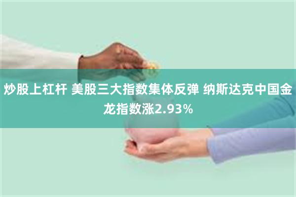 炒股上杠杆 美股三大指数集体反弹 纳斯达克中国金龙指数涨2.93%