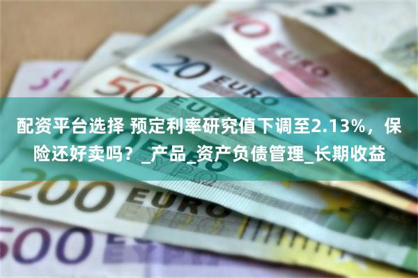 配资平台选择 预定利率研究值下调至2.13%，保险还好卖吗？_产品_资产负债管理_长期收益