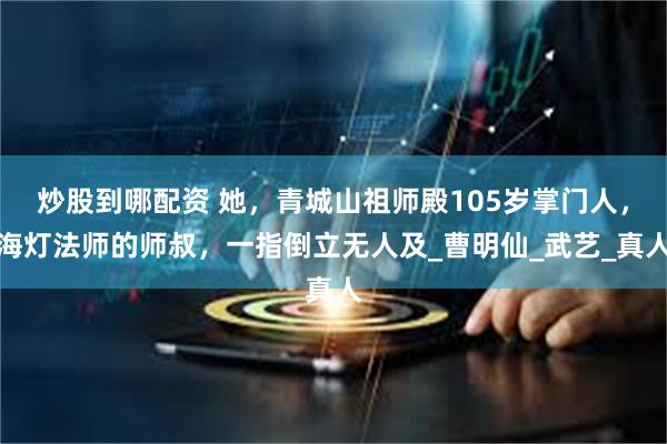 炒股到哪配资 她，青城山祖师殿105岁掌门人，海灯法师的师叔，一指倒立无人及_曹明仙_武艺_真人