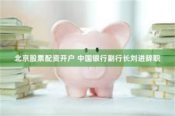 北京股票配资开户 中国银行副行长刘进辞职
