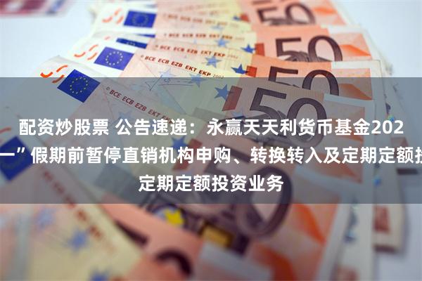 配资炒股票 公告速递：永赢天天利货币基金2025年“五一”假期前暂停直销机构申购、转换转入及定期定额投资业务