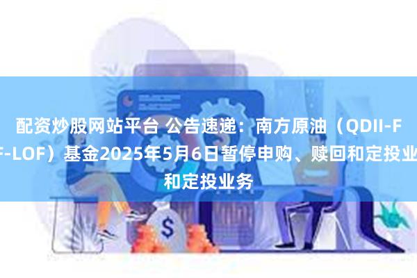 配资炒股网站平台 公告速递：南方原油（QDII-FOF-LOF）基金2025年5月6日暂停申购、赎回和定投业务