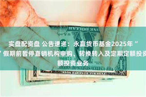 实盘配资盘 公告速递：永赢货币基金2025年“五一”假期前暂停直销机构申购、转换转入及定期定额投资业务