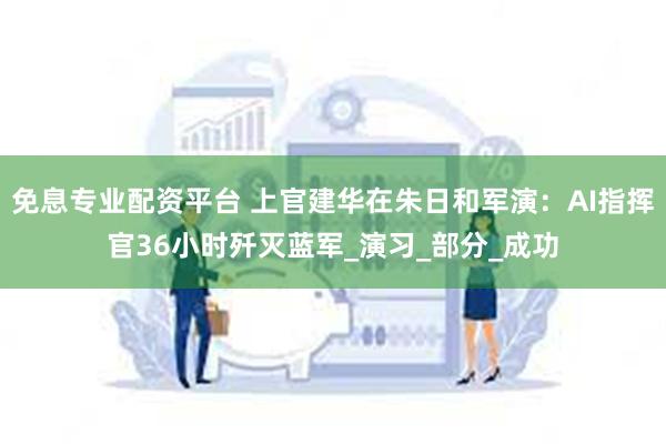 免息专业配资平台 上官建华在朱日和军演：AI指挥官36小时歼灭蓝军_演习_部分_成功