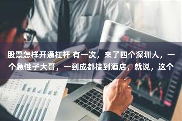 股票怎样开通杠杆 有一次，来了四个深圳人，一个急性子大哥，一到成都接到酒店，就说，这个