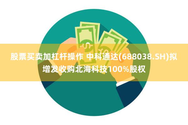 股票买卖加杠杆操作 中科通达(688038.SH)拟增发收购北海科技100%股权
