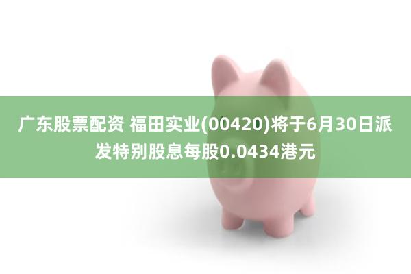广东股票配资 福田实业(00420)将于6月30日派发特别股息每股0.0434港元