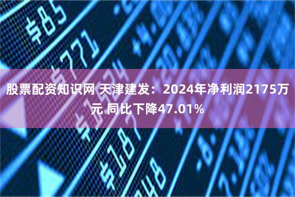股票配资知识网 天津建发：2024年净利润2175万元 同比下降47.01%