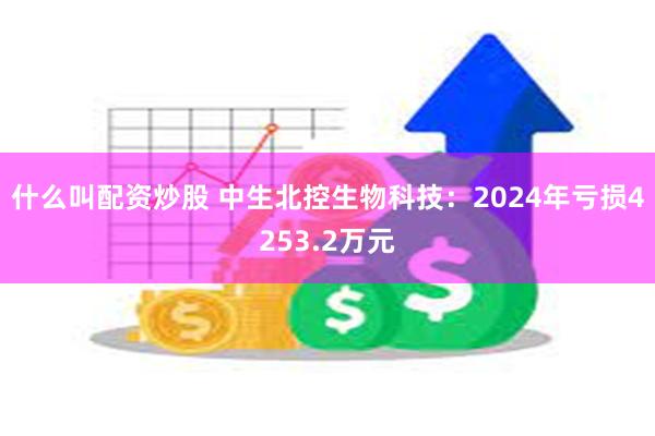 什么叫配资炒股 中生北控生物科技：2024年亏损4253.2万元