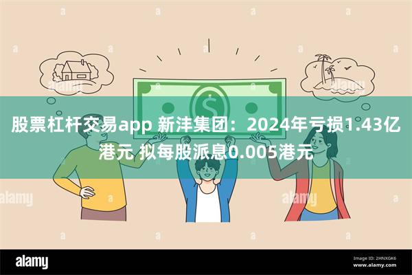 股票杠杆交易app 新沣集团：2024年亏损1.43亿港元 拟每股派息0.005港元