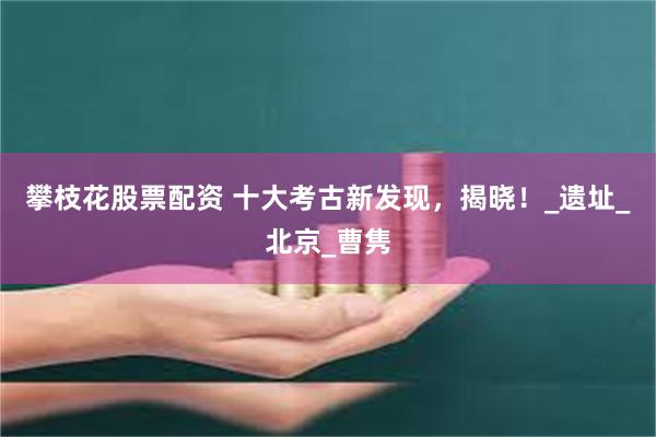 攀枝花股票配资 十大考古新发现，揭晓！_遗址_北京_曹隽