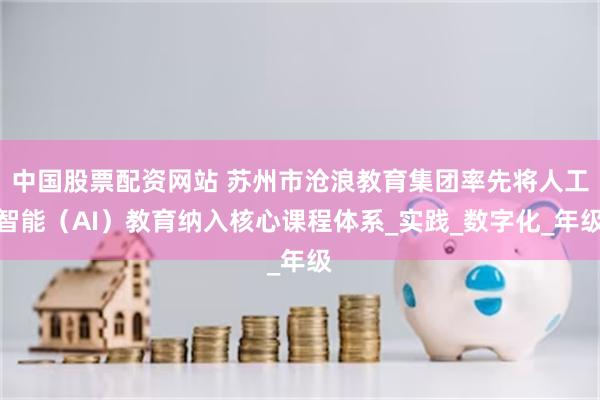 中国股票配资网站 苏州市沧浪教育集团率先将人工智能（AI）教育纳入核心课程体系_实践_数字化_年级